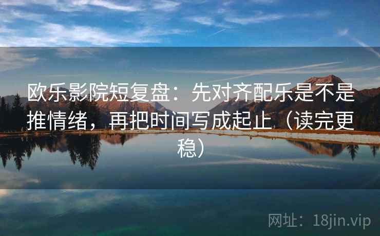 欧乐影院短复盘：先对齐配乐是不是推情绪，再把时间写成起止（读完更稳）