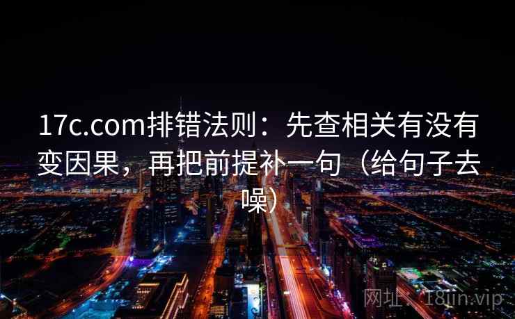 17c.com排错法则:先查相关有没有变因果,再把前提补一句(给句子去噪) 17c.com排错法则:先查相关有没有变因果,再把前提补一句(给句子去噪)