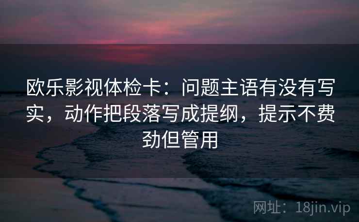 欧乐影视体检卡：问题主语有没有写实，动作把段落写成提纲，提示不费劲但管用