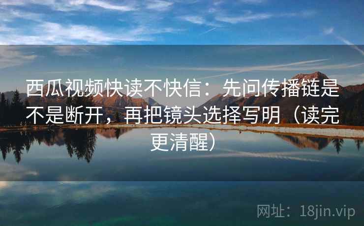 西瓜视频快读不快信:先问传播链是不是断开,再把镜头选择写明(读完更清醒) 西瓜视频快读不快信:先问传播链是不是断开,再把镜头选择写明(读完更清醒)