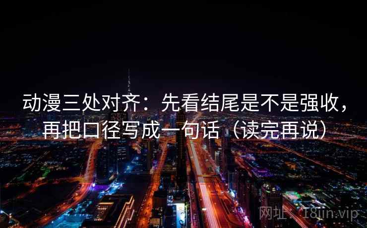 动漫三处对齐：先看结尾是不是强收，再把口径写成一句话（读完再说）