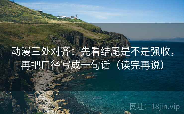 动漫三处对齐：先看结尾是不是强收，再把口径写成一句话（读完再说）