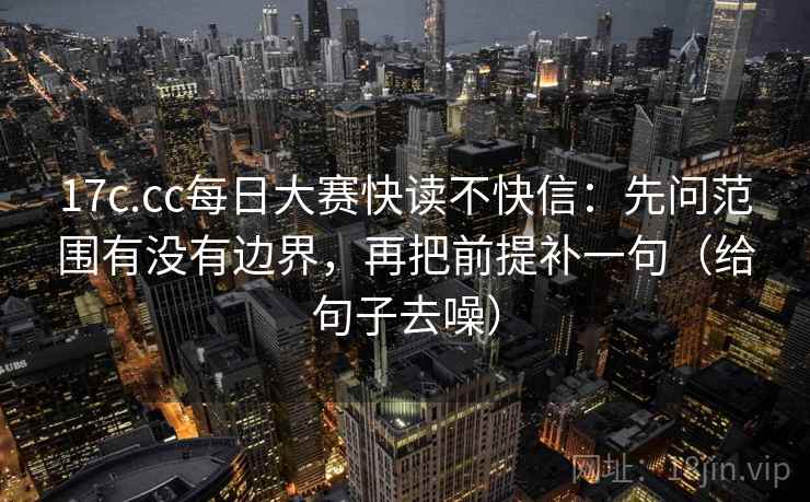 17c.cc每日大赛快读不快信：先问范围有没有边界，再把前提补一句（给句子去噪）