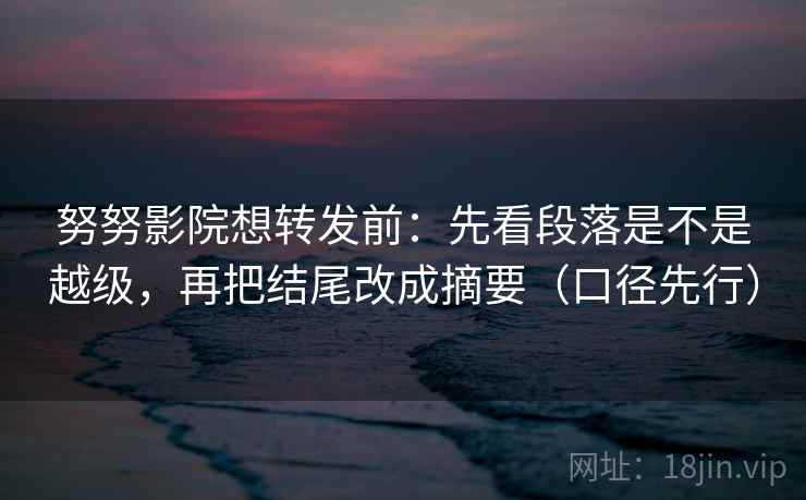 努努影院想转发前:先看段落是不是越级,再把结尾改成摘要(口径先行) 努努影院想转发前:先看段落是不是越级,再把结尾改成摘要(口径先行)