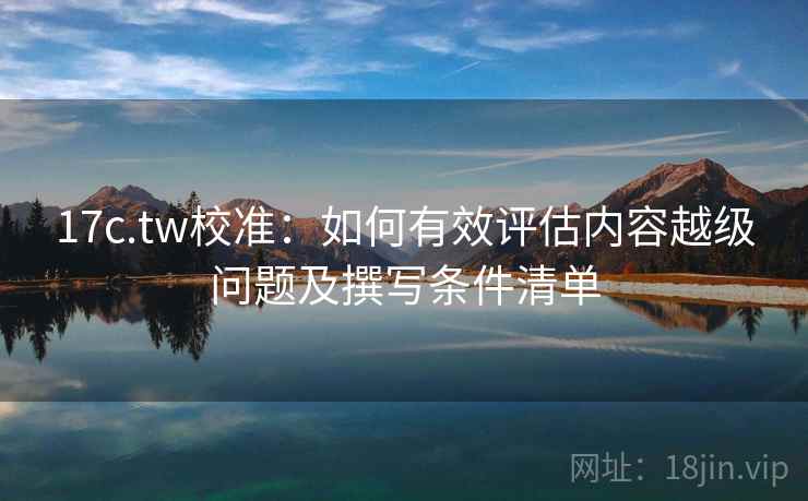 17c.tw校准：如何有效评估内容越级问题及撰写条件清单