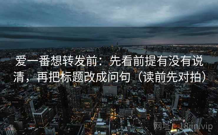爱一番想转发前:先看前提有没有说清,再把标题改成问句(读前先对拍) 爱一番想转发前:先看前提有没有说清,再把标题改成问句(读前先对拍)