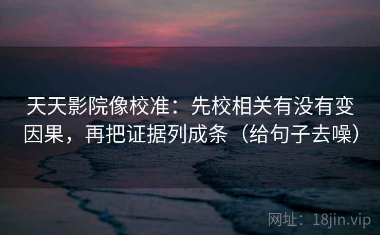 天天影院像校准：先校相关有没有变因果，再把证据列成条（给句子去噪）
