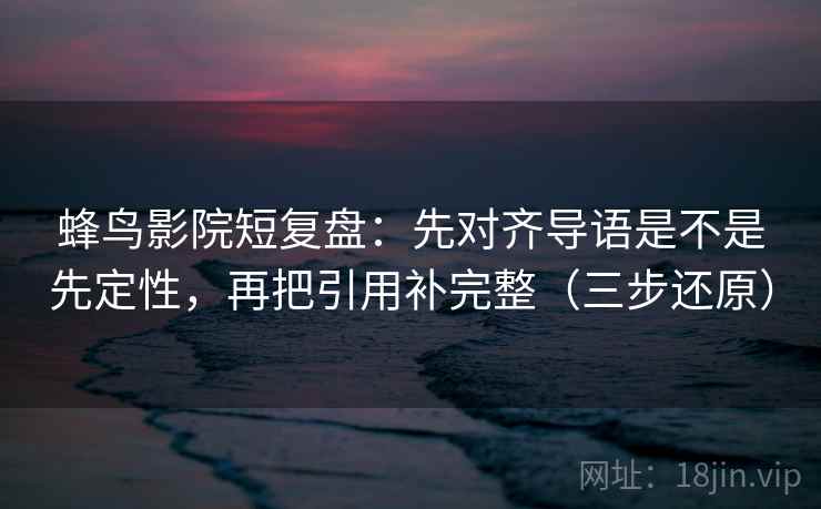 蜂鸟影院短复盘：先对齐导语是不是先定性，再把引用补完整（三步还原）