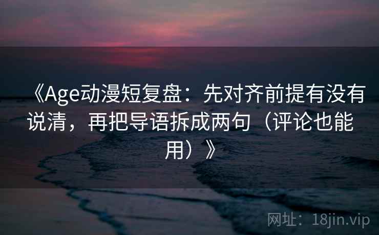 《Age动漫短复盘：先对齐前提有没有说清，再把导语拆成两句（评论也能用）》