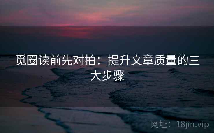 觅圈读前先对拍:提升文章质量的三大步骤 觅圈读前先对拍:提升文章质量的三大步骤