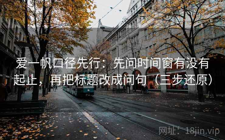 爱一帆口径先行：先问时间窗有没有起止，再把标题改成问句（三步还原）