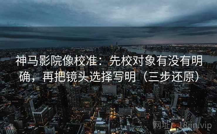 神马影院像校准：先校对象有没有明确，再把镜头选择写明（三步还原）