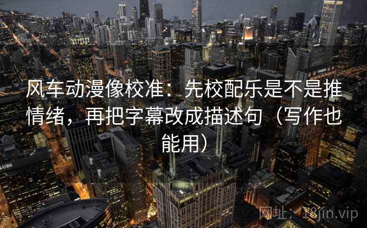 风车动漫像校准：先校配乐是不是推情绪，再把字幕改成描述句（写作也能用）