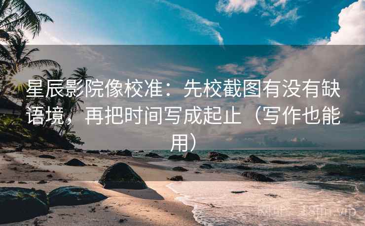 星辰影院像校准：先校截图有没有缺语境，再把时间写成起止（写作也能用）