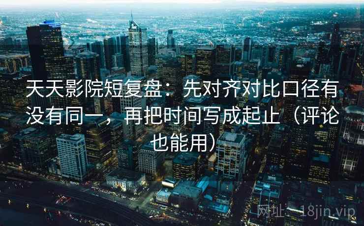 天天影院短复盘：先对齐对比口径有没有同一，再把时间写成起止（评论也能用）